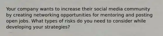 Your company wants to increase their social media community by creating networking opportunities for mentoring and posting open jobs. What types of risks do you need to consider while developing your strategies?