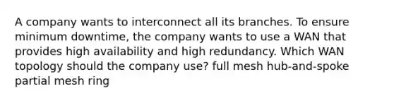 A company wants to interconnect all its branches. To ensure minimum downtime, the company wants to use a WAN that provides high availability and high redundancy. Which WAN topology should the company use? full mesh hub-and-spoke partial mesh ring