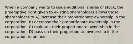 When a company wants to issue additional shares of stock, the preemptive right given to existing shareholders allows those shareholders to A) increase their proportionate ownership in the corporation. B) decrease their proportionate ownership in the corporation. C) maintain their proportionate ownership in the corporation. D) pass on their proportionate ownership in the corporation to an heir.