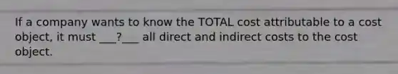 If a company wants to know the TOTAL cost attributable to a cost object, it must ___?___ all direct and indirect costs to the cost object.