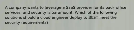 A company wants to leverage a SaaS provider for its back-office services, and security is paramount. Which of the following solutions should a cloud engineer deploy to BEST meet the security requirements?