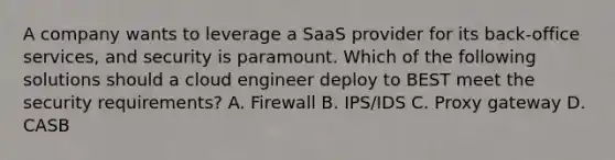 A company wants to leverage a SaaS provider for its back-office services, and security is paramount. Which of the following solutions should a cloud engineer deploy to BEST meet the security requirements? A. Firewall B. IPS/IDS C. Proxy gateway D. CASB