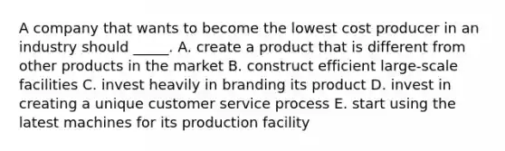 A company that wants to become the lowest cost producer in an industry should _____. A. create a product that is different from other products in the market B. construct efficient large-scale facilities C. invest heavily in branding its product D. invest in creating a unique customer service process E. start using the latest machines for its production facility