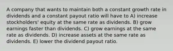 A company that wants to maintain both a constant growth rate in dividends and a constant payout ratio will have to A) increase stockholders' equity at the same rate as dividends. B) grow earnings faster than dividends. C) grow earnings at the same rate as dividends. D) increase assets at the same rate as dividends. E) lower the dividend payout ratio.