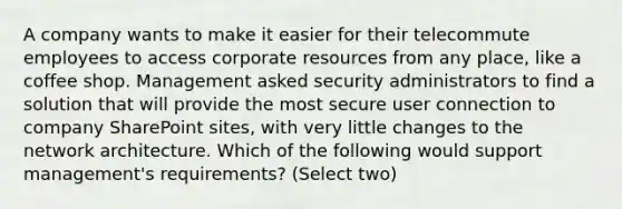 A company wants to make it easier for their telecommute employees to access corporate resources from any place, like a coffee shop. Management asked security administrators to find a solution that will provide the most secure user connection to company SharePoint sites, with very little changes to the network architecture. Which of the following would support management's requirements? (Select two)