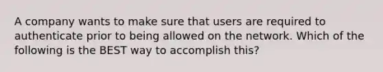 A company wants to make sure that users are required to authenticate prior to being allowed on the network. Which of the following is the BEST way to accomplish this?