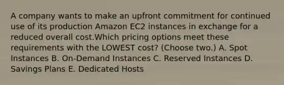 A company wants to make an upfront commitment for continued use of its production Amazon EC2 instances in exchange for a reduced overall cost.Which pricing options meet these requirements with the LOWEST cost? (Choose two.) A. Spot Instances B. On-Demand Instances C. Reserved Instances D. Savings Plans E. Dedicated Hosts