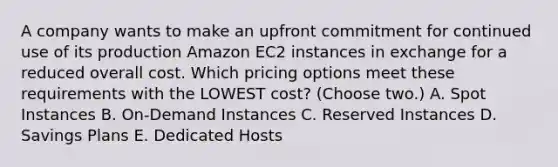 A company wants to make an upfront commitment for continued use of its production Amazon EC2 instances in exchange for a reduced overall cost. Which pricing options meet these requirements with the LOWEST cost? (Choose two.) A. Spot Instances B. On-Demand Instances C. Reserved Instances D. Savings Plans E. Dedicated Hosts