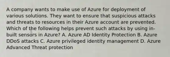 A company wants to make use of Azure for deployment of various solutions. They want to ensure that suspicious attacks and threats to resources in their Azure account are prevented. Which of the following helps prevent such attacks by using in-built sensors in Azure? A. Azure AD Identity Protection B. Azure DDoS attacks C. Azure privileged identity management D. Azure Advanced Threat protection