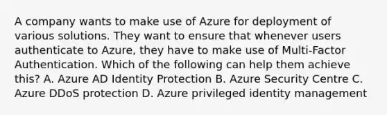 A company wants to make use of Azure for deployment of various solutions. They want to ensure that whenever users authenticate to Azure, they have to make use of Multi-Factor Authentication. Which of the following can help them achieve this? A. Azure AD Identity Protection B. Azure Security Centre C. Azure DDoS protection D. Azure privileged identity management