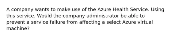 A company wants to make use of the Azure Health Service. Using this service. Would the company administrator be able to prevent a service failure from affecting a select Azure virtual machine?