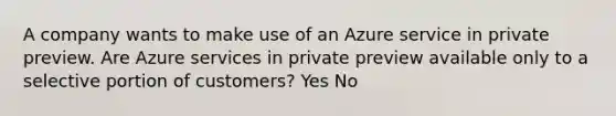 A company wants to make use of an Azure service in private preview. Are Azure services in private preview available only to a selective portion of customers? Yes No