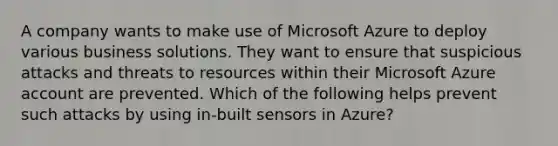 A company wants to make use of Microsoft Azure to deploy various business solutions. They want to ensure that suspicious attacks and threats to resources within their Microsoft Azure account are prevented. Which of the following helps prevent such attacks by using in-built sensors in Azure?