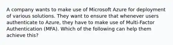 A company wants to make use of Microsoft Azure for deployment of various solutions. They want to ensure that whenever users authenticate to Azure, they have to make use of Multi-Factor Authentication (MFA). Which of the following can help them achieve this?