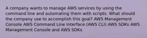 A company wants to manage AWS services by using the command line and automating them with scripts. What should the company use to accomplish this goal? AWS Management Console AWS Command Line Interface (AWS CLI) AWS SDKs AWS Management Console and AWS SDKs