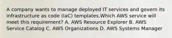 A company wants to manage deployed IT services and govern its infrastructure as code (IaC) templates.Which AWS service will meet this requirement? A. AWS Resource Explorer B. AWS Service Catalog C. AWS Organizations D. AWS Systems Manager