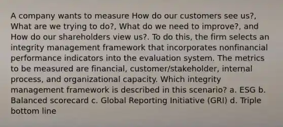 A company wants to measure How do our customers see us?, What are we trying to do?, What do we need to improve?, and How do our shareholders view us?. To do this, the firm selects an integrity management framework that incorporates nonfinancial performance indicators into the evaluation system. The metrics to be measured are financial, customer/stakeholder, internal process, and organizational capacity. Which integrity management framework is described in this scenario? a. ESG b. Balanced scorecard c. Global Reporting Initiative (GRI) d. Triple bottom line