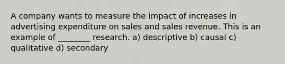 A company wants to measure the impact of increases in advertising expenditure on sales and sales revenue. This is an example of ________ research. a) descriptive b) causal c) qualitative d) secondary