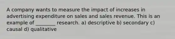 A company wants to measure the impact of increases in advertising expenditure on sales and sales revenue. This is an example of ________ research. a) descriptive b) secondary c) causal d) qualitative