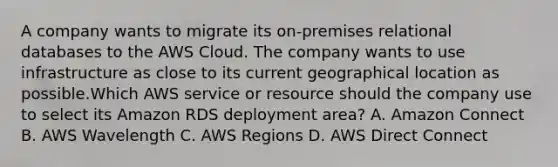 A company wants to migrate its on-premises relational databases to the AWS Cloud. The company wants to use infrastructure as close to its current geographical location as possible.Which AWS service or resource should the company use to select its Amazon RDS deployment area? A. Amazon Connect B. AWS Wavelength C. AWS Regions D. AWS Direct Connect