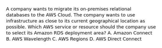 A company wants to migrate its on-premises relational databases to the AWS Cloud. The company wants to use infrastructure as close to its current geographical location as possible. Which AWS service or resource should the company use to select its Amazon RDS deployment area? A. Amazon Connect B. AWS Wavelength C. AWS Regions D. AWS Direct Connect