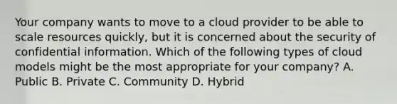 Your company wants to move to a cloud provider to be able to scale resources quickly, but it is concerned about the security of confidential information. Which of the following types of cloud models might be the most appropriate for your company? A. Public B. Private C. Community D. Hybrid