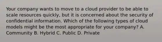 Your company wants to move to a cloud provider to be able to scale resources quickly, but it is concerned about the security of confidential information. Which of the following types of cloud models might be the most appropriate for your company? A. Community B. Hybrid C. Public D. Private