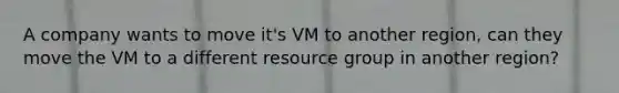 A company wants to move it's VM to another region, can they move the VM to a different resource group in another region?