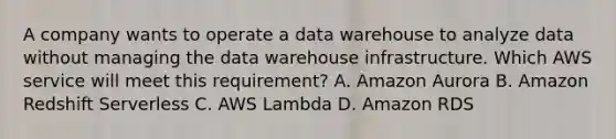 A company wants to operate a data warehouse to analyze data without managing the data warehouse infrastructure. Which AWS service will meet this requirement? A. Amazon Aurora B. Amazon Redshift Serverless C. AWS Lambda D. Amazon RDS