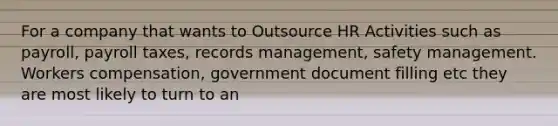 For a company that wants to Outsource HR Activities such as payroll, payroll taxes, records management, safety management. Workers compensation, government document filling etc they are most likely to turn to an