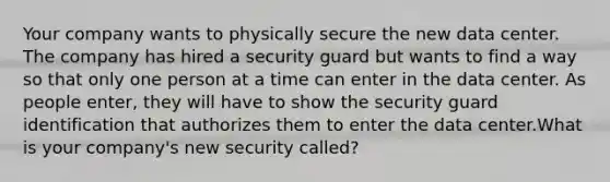 Your company wants to physically secure the new data center. The company has hired a security guard but wants to find a way so that only one person at a time can enter in the data center. As people enter, they will have to show the security guard identification that authorizes them to enter the data center.What is your company's new security called?