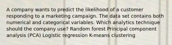 A company wants to predict the likelihood of a customer responding to a marketing campaign. The data set contains both numerical and categorical variables. Which analytics technique should the company use? Random forest Principal component analysis (PCA) Logistic regression K-means clustering