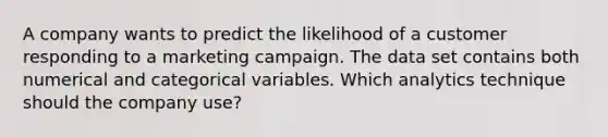 A company wants to predict the likelihood of a customer responding to a marketing campaign. The data set contains both numerical and categorical variables. Which analytics technique should the company use?