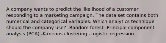 A company wants to predict the likelihood of a customer responding to a marketing campaign. The data set contains both numerical and categorical variables. Which analytics technique should the company use? -Random forest -Principal component analysis (PCA) -K-means clustering -Logistic regression