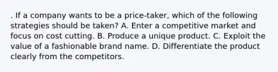 . If a company wants to be a price-taker, which of the following strategies should be taken? A. Enter a competitive market and focus on cost cutting. B. Produce a unique product. C. Exploit the value of a fashionable brand name. D. Differentiate the product clearly from the competitors.