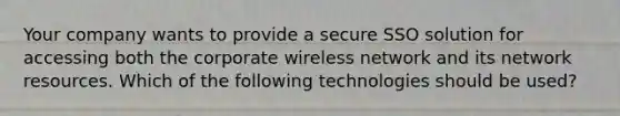 Your company wants to provide a secure SSO solution for accessing both the corporate wireless network and its network resources. Which of the following technologies should be used?