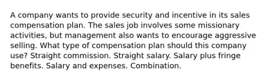 A company wants to provide security and incentive in its sales compensation plan. The sales job involves some missionary activities, but management also wants to encourage aggressive selling. What type of compensation plan should this company use? Straight commission. Straight salary. Salary plus fringe benefits. Salary and expenses. Combination.