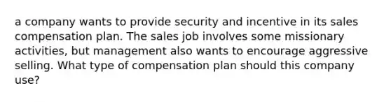 a company wants to provide security and incentive in its sales compensation plan. The sales job involves some missionary activities, but management also wants to encourage aggressive selling. What type of compensation plan should this company use?