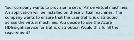 Your company wants to provision a set of Azrue virtual machines. An application will be installed on these virtual machines. The company wants to ensure that the user traffic is distributed across the virtual machines. You decide to use the Azure HDInsight service for traffic distribution Would this fulfill the requirement?