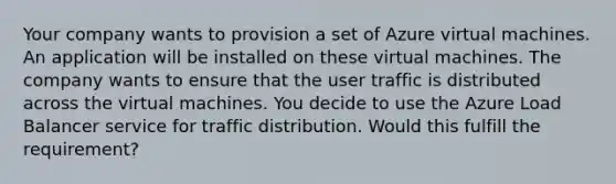 Your company wants to provision a set of Azure virtual machines. An application will be installed on these virtual machines. The company wants to ensure that the user traffic is distributed across the virtual machines. You decide to use the Azure Load Balancer service for traffic distribution. Would this fulfill the requirement?