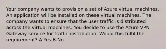 Your company wants to provision a set of Azure virtual machines. An application will be installed on these virtual machines. The company wants to ensure that the user traffic is distributed across the virtual machines. You decide to use the Azure VPN Gateway service for traffic distribution. Would this fulfil the requirement? A.Yes B.No