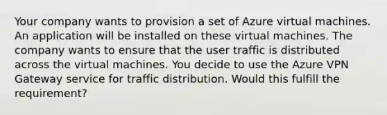 Your company wants to provision a set of Azure virtual machines. An application will be installed on these virtual machines. The company wants to ensure that the user traffic is distributed across the virtual machines. You decide to use the Azure VPN Gateway service for traffic distribution. Would this fulfill the requirement?