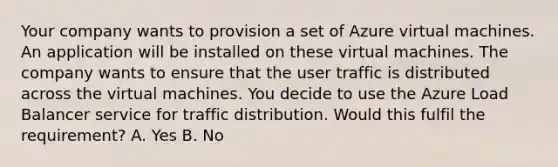 Your company wants to provision a set of Azure virtual machines. An application will be installed on these virtual machines. The company wants to ensure that the user traffic is distributed across the virtual machines. You decide to use the Azure Load Balancer service for traffic distribution. Would this fulfil the requirement? A. Yes B. No