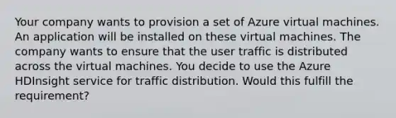 Your company wants to provision a set of Azure virtual machines. An application will be installed on these virtual machines. The company wants to ensure that the user traffic is distributed across the virtual machines. You decide to use the Azure HDInsight service for traffic distribution. Would this fulfill the requirement?