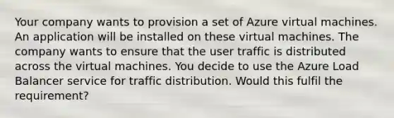 Your company wants to provision a set of Azure virtual machines. An application will be installed on these virtual machines. The company wants to ensure that the user traffic is distributed across the virtual machines. You decide to use the Azure Load Balancer service for traffic distribution. Would this fulfil the requirement?