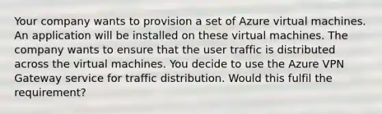 Your company wants to provision a set of Azure virtual machines. An application will be installed on these virtual machines. The company wants to ensure that the user traffic is distributed across the virtual machines. You decide to use the Azure VPN Gateway service for traffic distribution. Would this fulfil the requirement?