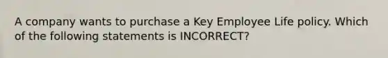 A company wants to purchase a Key Employee Life policy. Which of the following statements is INCORRECT?