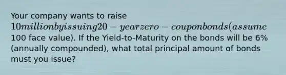 Your company wants to raise 10 million by issuing 20-year zero-coupon bonds (assume100 face value). If the Yield-to-Maturity on the bonds will be 6% (annually compounded), what total principal amount of bonds must you issue?