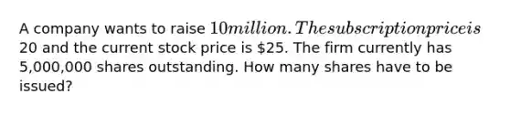 A company wants to raise 10 million. The subscription price is20 and the current stock price is 25. The firm currently has 5,000,000 shares outstanding. How many shares have to be issued?