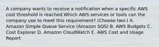 A company wants to receive a notification when a specific AWS cost threshold is reached.Which AWS services or tools can the company use to meet this requirement? (Choose two.) A. Amazon Simple Queue Service (Amazon SQS) B. AWS Budgets C. Cost Explorer D. Amazon CloudWatch E. AWS Cost and Usage Report